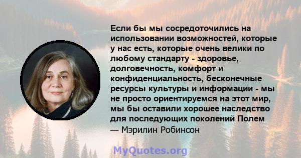 Если бы мы сосредоточились на использовании возможностей, которые у нас есть, которые очень велики по любому стандарту - здоровье, долговечность, комфорт и конфиденциальность, бесконечные ресурсы культуры и информации - 