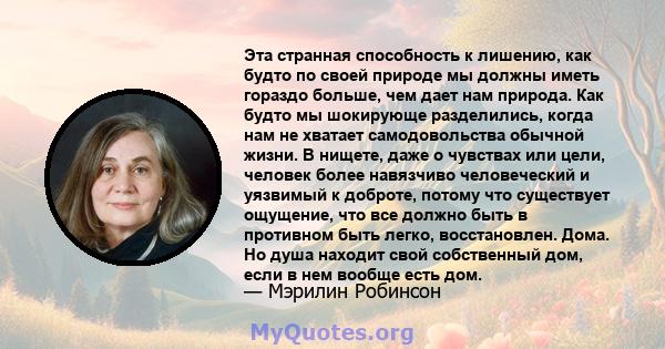 Эта странная способность к лишению, как будто по своей природе мы должны иметь гораздо больше, чем дает нам природа. Как будто мы шокирующе разделились, когда нам не хватает самодовольства обычной жизни. В нищете, даже