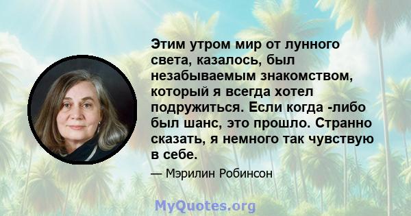 Этим утром мир от лунного света, казалось, был незабываемым знакомством, который я всегда хотел подружиться. Если когда -либо был шанс, это прошло. Странно сказать, я немного так чувствую в себе.