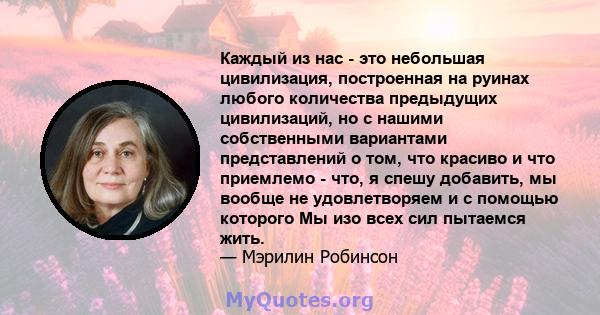 Каждый из нас - это небольшая цивилизация, построенная на руинах любого количества предыдущих цивилизаций, но с нашими собственными вариантами представлений о том, что красиво и что приемлемо - что, я спешу добавить, мы 