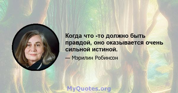 Когда что -то должно быть правдой, оно оказывается очень сильной истиной.