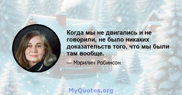 Когда мы не двигались и не говорили, не было никаких доказательств того, что мы были там вообще.