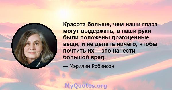 Красота больше, чем наши глаза могут выдержать, в наши руки были положены драгоценные вещи, и не делать ничего, чтобы почтить их, - это нанести большой вред.