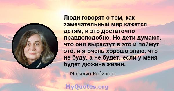 Люди говорят о том, как замечательный мир кажется детям, и это достаточно правдоподобно. Но дети думают, что они вырастут в это и поймут это, и я очень хорошо знаю, что не буду, а не будет, если у меня будет дюжина