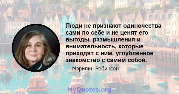 Люди не признают одиночества сами по себе и не ценят его выгоды, размышления и внимательность, которые приходят с ним, углубленное знакомство с самим собой.