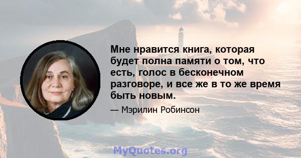 Мне нравится книга, которая будет полна памяти о том, что есть, голос в бесконечном разговоре, и все же в то же время быть новым.