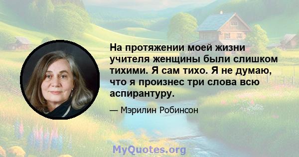 На протяжении моей жизни учителя женщины были слишком тихими. Я сам тихо. Я не думаю, что я произнес три слова всю аспирантуру.