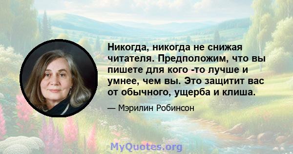 Никогда, никогда не снижая читателя. Предположим, что вы пишете для кого -то лучше и умнее, чем вы. Это защитит вас от обычного, ущерба и клиша.