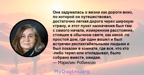 Она задумалась о жизни как дороги вниз, по которой он путешествовал, достаточно легкая дорога через широкую страну, и этот пункт назначения был там с самого начала, измеренное расстояние, стоящее в обычном свете, как