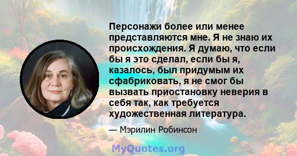 Персонажи более или менее представляются мне. Я не знаю их происхождения. Я думаю, что если бы я это сделал, если бы я, казалось, был придумым их сфабриковать, я не смог бы вызвать приостановку неверия в себя так, как