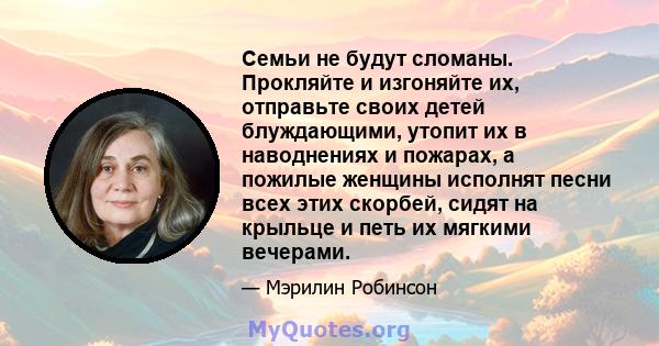 Семьи не будут сломаны. Прокляйте и изгоняйте их, отправьте своих детей блуждающими, утопит их в наводнениях и пожарах, а пожилые женщины исполнят песни всех этих скорбей, сидят на крыльце и петь их мягкими вечерами.