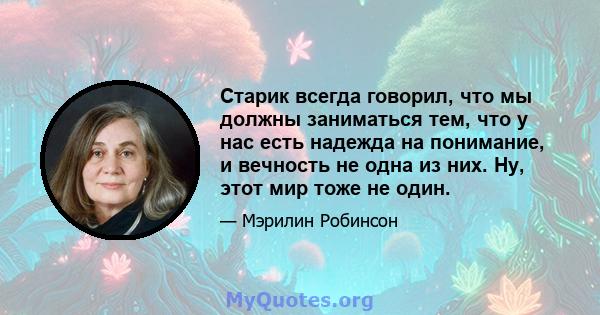 Старик всегда говорил, что мы должны заниматься тем, что у нас есть надежда на понимание, и вечность не одна из них. Ну, этот мир тоже не один.