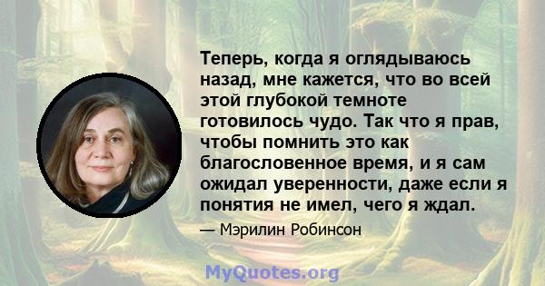 Теперь, когда я оглядываюсь назад, мне кажется, что во всей этой глубокой темноте готовилось чудо. Так что я прав, чтобы помнить это как благословенное время, и я сам ожидал уверенности, даже если я понятия не имел,