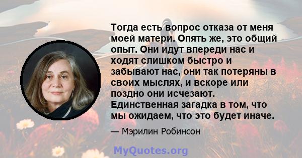 Тогда есть вопрос отказа от меня моей матери. Опять же, это общий опыт. Они идут впереди нас и ходят слишком быстро и забывают нас, они так потеряны в своих мыслях, и вскоре или поздно они исчезают. Единственная загадка 