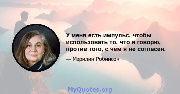 У меня есть импульс, чтобы использовать то, что я говорю, против того, с чем я не согласен.