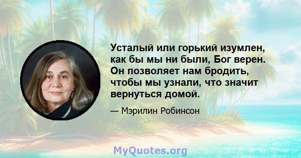 Усталый или горький изумлен, как бы мы ни были, Бог верен. Он позволяет нам бродить, чтобы мы узнали, что значит вернуться домой.