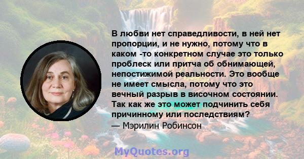 В любви нет справедливости, в ней нет пропорции, и не нужно, потому что в каком -то конкретном случае это только проблеск или притча об обнимающей, непостижимой реальности. Это вообще не имеет смысла, потому что это