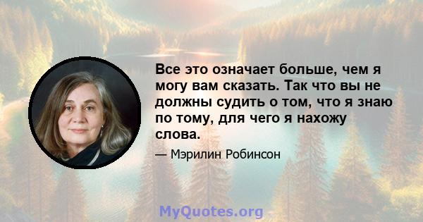 Все это означает больше, чем я могу вам сказать. Так что вы не должны судить о том, что я знаю по тому, для чего я нахожу слова.