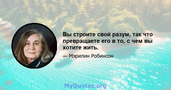 Вы строите свой разум, так что превращаете его в то, с чем вы хотите жить.