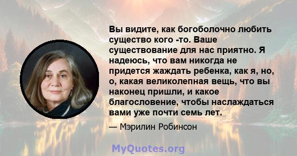 Вы видите, как богоболочно любить существо кого -то. Ваше существование для нас приятно. Я надеюсь, что вам никогда не придется жаждать ребенка, как я, но, о, какая великолепная вещь, что вы наконец пришли, и какое