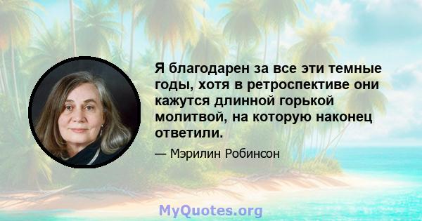 Я благодарен за все эти темные годы, хотя в ретроспективе они кажутся длинной горькой молитвой, на которую наконец ответили.