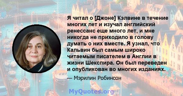 Я читал о [Джоне] Кэлвине в течение многих лет и изучал английский ренессанс еще много лет, и мне никогда не приходило в голову думать о них вместе. Я узнал, что Кальвин был самым широко читаемым писателем в Англии в