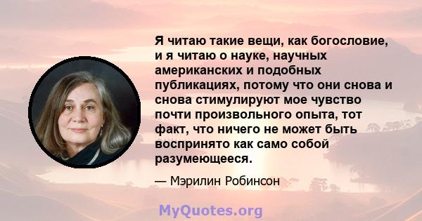 Я читаю такие вещи, как богословие, и я читаю о науке, научных американских и подобных публикациях, потому что они снова и снова стимулируют мое чувство почти произвольного опыта, тот факт, что ничего не может быть