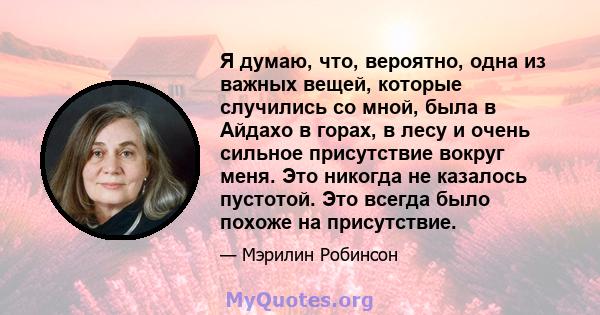 Я думаю, что, вероятно, одна из важных вещей, которые случились со мной, была в Айдахо в горах, в лесу и очень сильное присутствие вокруг меня. Это никогда не казалось пустотой. Это всегда было похоже на присутствие.