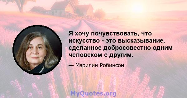 Я хочу почувствовать, что искусство - это высказывание, сделанное добросовестно одним человеком с другим.