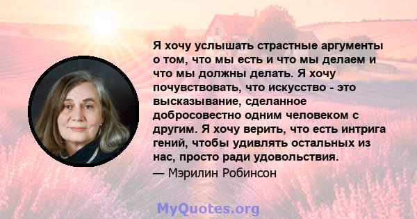 Я хочу услышать страстные аргументы о том, что мы есть и что мы делаем и что мы должны делать. Я хочу почувствовать, что искусство - это высказывание, сделанное добросовестно одним человеком с другим. Я хочу верить, что 