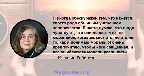 Я иногда обескуражен тем, что кажется своего рода обычным унижением человечества. Я часто думаю, что люди чувствуют, что они делают что -то моральное, когда делают это, но это не то, как я понимаю мораль. Я очень