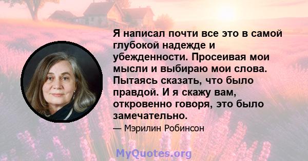 Я написал почти все это в самой глубокой надежде и убежденности. Просеивая мои мысли и выбираю мои слова. Пытаясь сказать, что было правдой. И я скажу вам, откровенно говоря, это было замечательно.