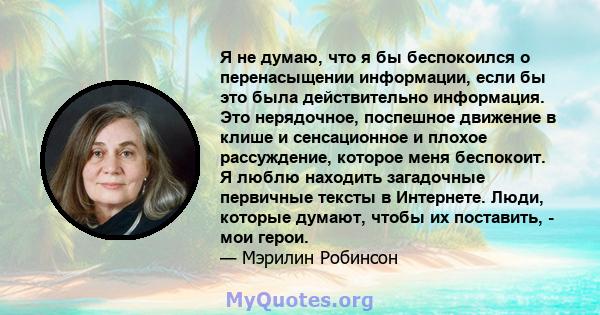 Я не думаю, что я бы беспокоился о перенасыщении информации, если бы это была действительно информация. Это нерядочное, поспешное движение в клише и сенсационное и плохое рассуждение, которое меня беспокоит. Я люблю