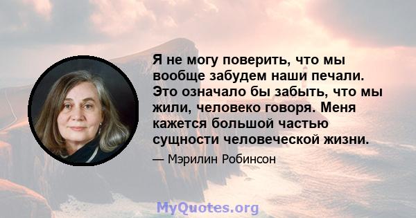 Я не могу поверить, что мы вообще забудем наши печали. Это означало бы забыть, что мы жили, человеко говоря. Меня кажется большой частью сущности человеческой жизни.