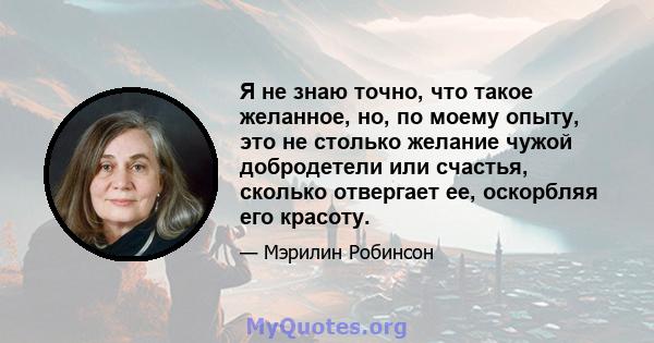 Я не знаю точно, что такое желанное, но, по моему опыту, это не столько желание чужой добродетели или счастья, сколько отвергает ее, оскорбляя его красоту.