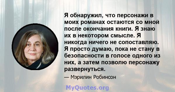 Я обнаружил, что персонажи в моих романах остаются со мной после окончания книги. Я знаю их в некотором смысле. Я никогда ничего не сопоставляю. Я просто думаю, пока не стану в безопасности в голосе одного из них, а