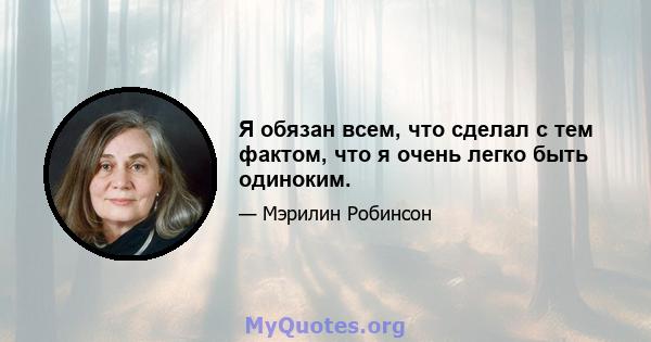 Я обязан всем, что сделал с тем фактом, что я очень легко быть одиноким.