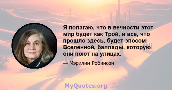 Я полагаю, что в вечности этот мир будет как Трой, и все, что прошло здесь, будет эпосом Вселенной, баллады, которую они поют на улицах.