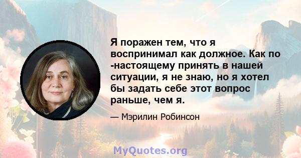 Я поражен тем, что я воспринимал как должное. Как по -настоящему принять в нашей ситуации, я не знаю, но я хотел бы задать себе этот вопрос раньше, чем я.