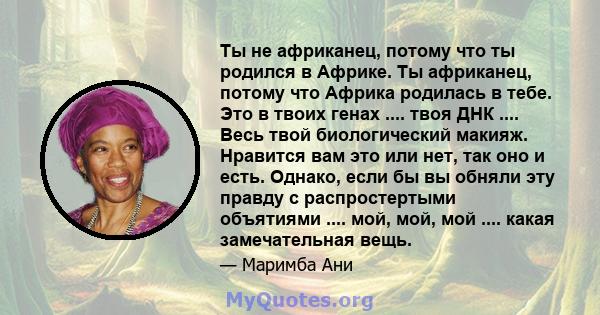 Ты не африканец, потому что ты родился в Африке. Ты африканец, потому что Африка родилась в тебе. Это в твоих генах .... твоя ДНК .... Весь твой биологический макияж. Нравится вам это или нет, так оно и есть. Однако,