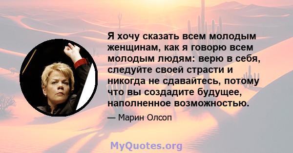 Я хочу сказать всем молодым женщинам, как я говорю всем молодым людям: верю в себя, следуйте своей страсти и никогда не сдавайтесь, потому что вы создадите будущее, наполненное возможностью.