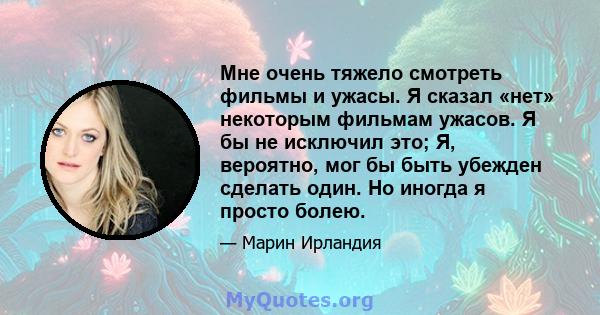 Мне очень тяжело смотреть фильмы и ужасы. Я сказал «нет» некоторым фильмам ужасов. Я бы не исключил это; Я, вероятно, мог бы быть убежден сделать один. Но иногда я просто болею.