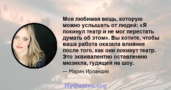 Моя любимая вещь, которую можно услышать от людей: «Я покинул театр и не мог перестать думать об этом». Вы хотите, чтобы ваша работа оказала влияние после того, как они покинут театр. Это эквивалентно оставлению