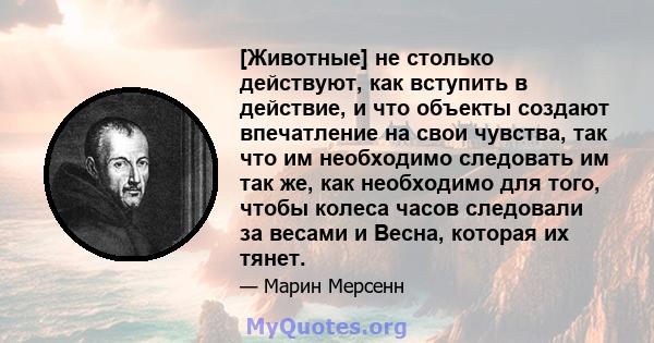 [Животные] не столько действуют, как вступить в действие, и что объекты создают впечатление на свои чувства, так что им необходимо следовать им так же, как необходимо для того, чтобы колеса часов следовали за весами и