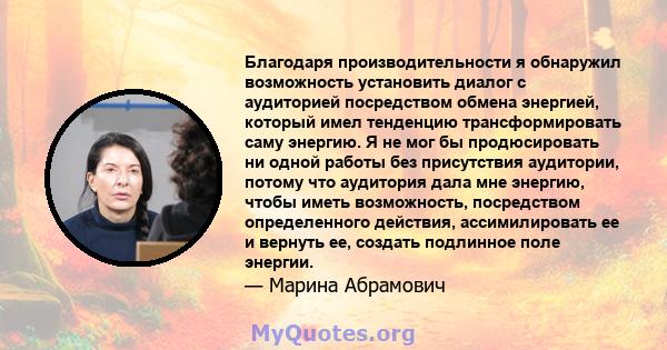 Благодаря производительности я обнаружил возможность установить диалог с аудиторией посредством обмена энергией, который имел тенденцию трансформировать саму энергию. Я не мог бы продюсировать ни одной работы без