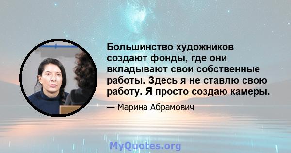 Большинство художников создают фонды, где они вкладывают свои собственные работы. Здесь я не ставлю свою работу. Я просто создаю камеры.