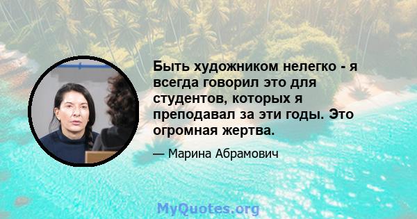 Быть художником нелегко - я всегда говорил это для студентов, которых я преподавал за эти годы. Это огромная жертва.