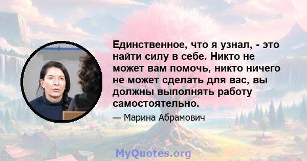 Единственное, что я узнал, - это найти силу в себе. Никто не может вам помочь, никто ничего не может сделать для вас, вы должны выполнять работу самостоятельно.