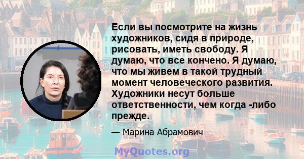 Если вы посмотрите на жизнь художников, сидя в природе, рисовать, иметь свободу. Я думаю, что все кончено. Я думаю, что мы живем в такой трудный момент человеческого развития. Художники несут больше ответственности, чем 