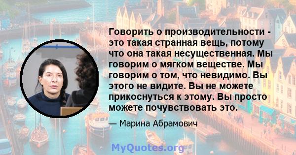 Говорить о производительности - это такая странная вещь, потому что она такая несущественная. Мы говорим о мягком веществе. Мы говорим о том, что невидимо. Вы этого не видите. Вы не можете прикоснуться к этому. Вы